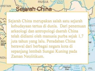 Sejarah China
Sejarah China merupakan salah satu sejarah
kebudayaan tertua di dunia. Dari penemuan
arkeologi dan antropologi daerah China
telah didiami oleh manusia purba sejak 1,7
juta tahun yang lalu. Peradaban China
berawal dari berbagai negara kota di
sepanjang lembah Sungai Kuning pada
Zaman Neolitikum.
 