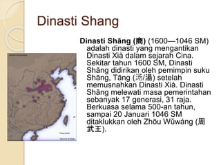 Dinasti Shang
Dinasti Shng () (16001046 SM)
adalah dinasti yang mengantikan
Dinasti Xi dalam sejarah Cina.
Sekitar tahun 1600 SM, Dinasti
Shng didirikan oleh pemimpin suku
Shng, Tng (/) setelah
memusnahkan Dinasti Xi. Dinasti
Shng melewati masa pemerintahan
sebanyak 17 generasi, 31 raja.
Berkuasa selama 500-an tahun,
sampai 20 Januari 1046 SM
ditaklukkan oleh Zhu Wwng (
).
 