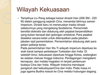Wilayah Kekuasaan
? Tampilnya Liu Pang sebagai kaisar dinasti Han (206 SM - 220
M) dalam panggung sejarah Cina, menandai lahirnya zaman
Imperium. Dinasti baru ini meneruskan tradisi dinasti
sebelumnya yang mengekang feodalisme. Pemerintah
bersifat otokratis dan didukung oleh pejabat berpendidikan
yang bukan berasal dari golongan aristokrat. Para pejabat
diseleksi secara ketat untuk ditempatkan pada jabatan-
jabatan sipil pemerintahan. Pemerintahan didukung oleh para
petani pekerja keras.
Pada pemerintahan Han Wu Ti wilayah imperium diperluas ke
arah barat sampai perbatasan Turkestan dan India. Di
sebelah timur, kekuasaan diperluas hingga Korea, sedangkan
ke selatan meluas hingga Indocina. Perdagangan mengalami
kemajuan, dan melalui kegiatan ini terjadi pertemuan
budaya Cina dan India. Wilayah Indocina mendapat
pengaruh dari kebudayaanCina dan India. Pada masa ini
juga agama Budha masuk ke Cina melalui hubungan dagang.
 
