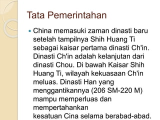Tata Pemerintahan
? China memasuki zaman dinasti baru
setelah tampilnya Shih Huang Ti
sebagai kaisar pertama dinasti Ch'in.
Dinasti Ch'in adalah kelanjutan dari
dinasti Chou. Di bawah Kaisar Shih
Huang Ti, wilayah kekuasaan Ch'in
meluas. Dinasti Han yang
menggantikannya (206 SM-220 M)
mampu memperluas dan
mempertahankan
kesatuan Cina selama berabad-abad.
 