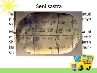 Seni sastra
Tulisan cina kuno berkembang dalam bentuk
piktogram pada mulanya ditulis dikulit penyu
dan daun lontar
Masa dinasti Han ditemukan kertas. Masa ini
mulai banyak seni sastra yang lahir, seperti:
Shih Ching (puisi klasik), Shu Ching (sejarah
klasik), I Ching (perubahan-perubahan), Chun-
Chin (musim semi dan gugur)
 