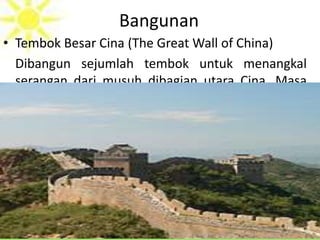 Bangunan
• Tembok Besar Cina (The Great Wall of China)
Dibangun sejumlah tembok untuk menangkal
serangan dari musuh dibagian utara Cina. Masa
dinasti Chin tembok tersebut disatukan menjadi
tembok raksasa yang panjangnya 6.400 km dan
tingginya 16 m serta lebarnya 8 m ini dibangun
selama 18 abad.
 