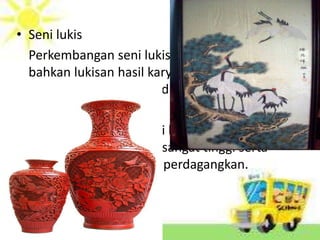 • Seni lukis
Perkembangan seni lukis sangat pesat,
bahkan lukisan hasil karya tokoh-tokoh
ternama menghiasi dinding istana dan kuil
• Keramik
Keramik merupakan ciri khas dari hasil karya
Cina dan memiliki nilai sangat tinggi serta
menjadi barang yang diperdagangkan.
 