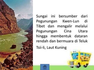 Sungai ini bersumber dari
Pegunungan Kwen-Lun di
Tibet dan mengalir melalui
Pegunungan Cina Utara
hingga membentuk dataran
rendah dan bermuara di Teluk
Tsii-li, Laut Kuning.
 