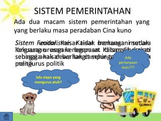SISTEM PEMERINTAHAN
Ada dua macam sistem pemerintahan yang
yang berlaku masa peradaban Cina kuno
Sistem Feodal. Kaisar tidak menangani secara
langsung urusan kenegaraan. Kaisar dihormati
sebagai anak dewa langit sehingga tidak layak
mengurus politik
lalu siapa yang
mengurus atuh?
Ada
pertanyaan
dulu???
 