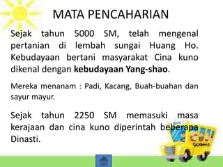 MATA PENCAHARIAN
Sejak tahun 5000 SM, telah mengenal
pertanian di lembah sungai Huang Ho.
Kebudayaan bertani masyarakat Cina kuno
dikenal dengan kebudayaan Yang-shao.
Mereka menanam : Padi, Kacang, Buah-buahan dan
sayur mayur.
Sejak tahun 2250 SM memasuki masa
kerajaan dan cina kuno diperintah beberapa
Dinasti.
 