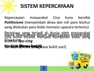 SISTEM KEPERCAYAAN
Kepercayaan masyarakat Cina kuno bersifat
Politheisme (menyembah dewa dan roh para leluhur
yang dilakukan para lelaki memalui upacara tertentu)
Peristiwa yang terjadi di dunia oleh masyarakat
cina kuno dicatat menjadi kumpulan buku yang
disebut Syu-cing
Nama dewa-dewa dalam kepercayaan masyarakat
Cina kuno
Shang-ti (Dewa langit)Feng-pa (Dewa Angin)Lei-Shih (Dewa Badai)Tai-Shan (Dewa penguasa bukit suci)
 