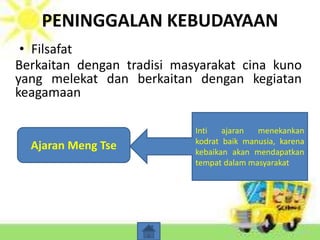 PENINGGALAN KEBUDAYAAN
• Filsafat
Berkaitan dengan tradisi masyarakat cina kuno
yang melekat dan berkaitan dengan kegiatan
keagamaan
Ajaran Kong Fu Tse
(Konfusianisme)
Inti ajaran terletak pada 2
keutamaan yaitu kejujuran
dan ketulusan yang harus
dilaksanakan oleh pribadi
maupun masyarakat
Ajaran Lao Tse
(Taoisme)
Inti ajaran terletak
keselarasan dengan alam
untuk meraih hidup sejati .
Alam dan manusia harus
merupakan kesatuan
Ajaran Meng Tse
Inti ajaran menekankan
kodrat baik manusia, karena
kebaikan akan mendapatkan
tempat dalam masyarakat
 