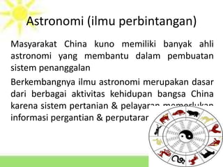 Astronomi (ilmu perbintangan)
Masyarakat China kuno memiliki banyak ahli
astronomi yang membantu dalam pembuatan
sistem penanggalan
Berkembangnya ilmu astronomi merupakan dasar
dari berbagai aktivitas kehidupan bangsa China
karena sistem pertanian & pelayaran memerlukan
informasi pergantian & perputaran musim
 