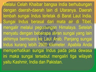 Melalui Celah Khaibar bangsa India berhubungan
dengan daerah-daerah lain di Utaranya. Daerah
lembah sungai Indus terletak di Barat Laut India.
Sungai Indus berasal dari mata air di Tibet,
mengalir melalui pegunungan Himalaya. Setelah
menyatu dengan beberapa aliran sungai yang lain
akhirnya bermuara ke Laut Arab. Panjang sungai
Indus kurang lebih 2900 kilometer. Apabila Anda
memperhatikan sungai Indus pada peta dewasa
ini maka sungai tersebut mengaliri tiga wilayah
yaitu Kashmir, India dan Pakistan.
 