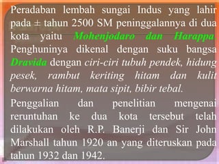 Peradaban lembah sungai Indus yang lahir
pada ± tahun 2500 SM peninggalannya di dua
kota yaitu Mohenjodaro dan Harappa.
Penghuninya dikenal dengan suku bangsa
Dravida dengan ciri-ciri tubuh pendek, hidung
pesek, rambut keriting hitam dan kulit
berwarna hitam, mata sipit, bibir tebal.
Penggalian dan penelitian mengenai
reruntuhan ke dua kota tersebut telah
dilakukan oleh R.P. Banerji dan Sir John
Marshall tahun 1920 an yang diteruskan pada
tahun 1932 dan 1942.
 