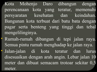 Kota Mohenjo Daro dibangun dengan
perencanaan kota yang teratur, memenuhi
persyaratan kesehatan dan keindahan.
Bangunan kota terbuat dari batu bata dengan
pagar serta benteng yang tinggi dan tebal
mengelilinginya.
 Rumah-rumah dibangun di tepi jalan raya.
Semua pintu rumah menghadap ke jalan raya.
 Jalan-jalan di kota teratur dan lurus
disesuaikan dengan arah angin. Lebar jalan 10
meter dan dibuat semacam trotoar sekitar 0,5
meter.
 