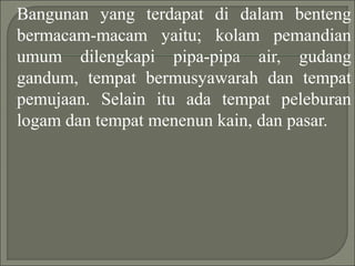 Bangunan yang terdapat di dalam benteng
bermacam-macam yaitu; kolam pemandian
umum dilengkapi pipa-pipa air, gudang
gandum, tempat bermusyawarah dan tempat
pemujaan. Selain itu ada tempat peleburan
logam dan tempat menenun kain, dan pasar.
 