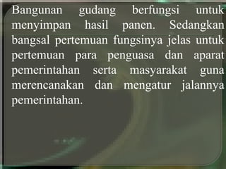 Bangunan gudang berfungsi untuk
menyimpan hasil panen. Sedangkan
bangsal pertemuan fungsinya jelas untuk
pertemuan para penguasa dan aparat
pemerintahan serta masyarakat guna
merencanakan dan mengatur jalannya
pemerintahan.
 