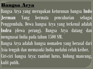 Bangsa Arya
Bangsa Arya yang merupakan keturunan bangsa Indo
Jerman Yang bermata pencaharian sebagai
Penggembala. Dewa bangsa Arya yang terkenal adalah
Indra (dewa perang). Bangsa Arya datang dan
menguasai India pada tahun 1500 SM.
Bangsa Arya adalah bangsa nomaden yang berasal dari
Asia tengah dan memasuki India melalui celah keiber.
Ciri-ciri bangsa Arya: rambut lurus, hidung mancung,
kulit putih.
 