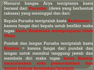  Menurut bangsa Arya terciptanya kasta
berasal dari Purusha (dewa yang berbentuk
raksasa) yang meninggal dan dari:
 Kepala Purusha terciptalah kasta Brahmana =
karena fungsi dari kepala untuk berfikir maka
tugas kasta Brahmana mempelajarai kitab
Weda
 Pundak dan lengan Purusha terciptalah kasta
Ksatria = karena fungsi dari pundak dan
lengan untuk memikul tanggung jawab dan
membela diri maka tugas kasta Ksatria
menjalankan roda pemerintahan dan
dalam bidang keamanan/prajurit.
 