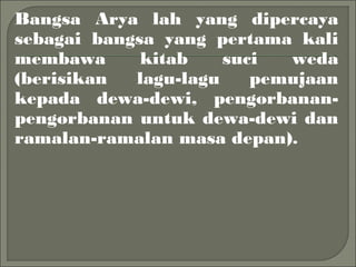 Bangsa Arya lah yang dipercaya
sebagai bangsa yang pertama kali
membawa kitab suci weda
(berisikan lagu-lagu pemujaan
kepada dewa-dewi, pengorbanan-
pengorbanan untuk dewa-dewi dan
ramalan-ramalan masa depan).
 