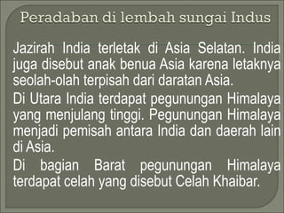 Jazirah India terletak di Asia Selatan. India
juga disebut anak benua Asia karena letaknya
seolah-olah terpisah dari daratan Asia.
Di Utara India terdapat pegunungan Himalaya
yang menjulang tinggi. Pegunungan Himalaya
menjadi pemisah antara India dan daerah lain
di Asia.
Di bagian Barat pegunungan Himalaya
terdapat celah yang disebut Celah Khaibar.
 