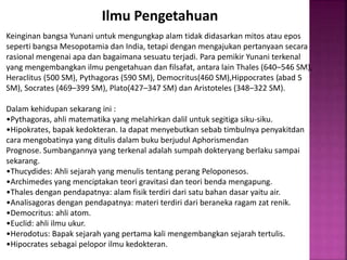 Ilmu Pengetahuan
Keinginan bangsa Yunani untuk mengungkap alam tidak didasarkan mitos atau epos
seperti bangsa Mesopotamia dan India, tetapi dengan mengajukan pertanyaan secara
rasional mengenai apa dan bagaimana sesuatu terjadi. Para pemikir Yunani terkenal
yang mengembangkan ilmu pengetahuan dan filsafat, antara lain Thales (640–546 SM),
Heraclitus (500 SM), Pythagoras (590 SM), Democritus(460 SM),Hippocrates (abad 5
SM), Socrates (469–399 SM), Plato(427–347 SM) dan Aristoteles (348–322 SM).
Dalam kehidupan sekarang ini :
•Pythagoras, ahli matematika yang melahirkan dalil untuk segitiga siku-siku.
•Hipokrates, bapak kedokteran. Ia dapat menyebutkan sebab timbulnya penyakitdan
cara mengobatinya yang ditulis dalam buku berjudul Aphorismendan
Prognose. Sumbangannya yang terkenal adalah sumpah dokteryang berlaku sampai
sekarang.
•Thucydides: Ahli sejarah yang menulis tentang perang Peloponesos.
•Archimedes yang menciptakan teori gravitasi dan teori benda mengapung.
•Thales dengan pendapatnya: alam fisik terdiri dari satu bahan dasar yaitu air.
•Analisagoras dengan pendapatnya: materi terdiri dari beraneka ragam zat renik.
•Democritus: ahli atom.
•Euclid: ahli ilmu ukur.
•Herodotus: Bapak sejarah yang pertama kali mengembangkan sejarah tertulis.
•Hipocrates sebagai pelopor ilmu kedokteran.
 