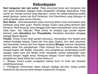 Kebudayaan
Seni bangunan dan seni pahat Pada umumnya karya seni bangunan dan
seni pahat diciptakan sebagai tanda pengabdian terhadap dewa-dewa. Pada
zaman itu, banyak kuil-kuil yang dibangun, namun kini bekas-bekasnya sedikit
sekali dijumpai, antara lain Kuil Parthenon, Kuil Erechtheum yang dibangun di
bukit Acropolis pada zaman Pericles.
Seni Sastra hasil kesusastraan pada umumnya ditulis untuk memuliakan para
pahlawan yang telah gugur. Penulis bangsa Yunani yang paling terkenal ialah
Homerus. Hasil karyanya yang dianggap baik dalam kesusastraan dunia adalah
Kitab iIlyas dan Odyssea. Pada zaman itu terdapat juga penulis sejarah
terkenal, yaitu Herodotus dan Thucydiades. Herodotus kemudian dianggap
sebagai Bapak Sejarah.
Filsafat Orang Yunani telah pandai menyusun, menciptakan ilmu filsafat yang
meliputi berbagai bidang. Antara lain ilmu piker (logica), ilmu alam (physica),
ilmu kesusilaan (ethica) dan ilmu Negara (politica).Bangsa Yuannai merupakan
peletak dasar ilmu pengetahuan. Pada mulanya ilmu itu semata-mata hanya
menjadi bagian dari filsafat. Kemudian, ilmu pengetahuan berkembang sendiri
sebagai usaha para ahli filsafat untuk menjawab rahasia keberadaan alam
semesta dengan segala isinya. Kemajuan bangsa Yunani dalam bidang ilmu
pengetahuan dapat dilihat dari contoh berikut ini.
ü Bangsa Yunani sudah mengetahui bahwa bumi ini bulat dan berputar
sekeliling porosnya.
ü Phytagoras menemukan dalam sebuah segitiga siku-siku, kedua jumlah
kuadrat sisi siki-sikunya sama dengan kuadrat sisi miringnya.
 