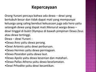 Kepercayaan
Orang Yunani percaya bahwa ada dewa – dewi yang
bertubuh besar dan tidak dapat mati yang mempunyai
keluarga yang saling berebut kekuasaan.juga ada hero yaitu
setengah dewa yang dapat mati.Menurut warga dewa –
dewi tinggal di bukit Olympus di bawah pimpinan Dewa Zeus
atau dewa tertinggi.
Dewa – dewi Yunani :
•Dewa Ares yaitu dewa perang.
•Dewi Artemis yaitu dewi perburuan.
•Dewa Hermes yaitu dewa perniagaan.
•Dewa Poseidon yaitu dewa laut.
•Dewa Apolo yaitu dewa kesenian dan matahari.
•Dewa Pallas Athena yaitu dewa keselamatan.
•Dewi Prhodite yaitu dewi kecantikan.
 