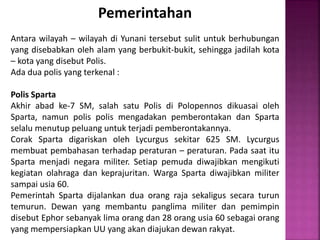 Pemerintahan
Antara wilayah – wilayah di Yunani tersebut sulit untuk berhubungan
yang disebabkan oleh alam yang berbukit-bukit, sehingga jadilah kota
– kota yang disebut Polis.
Ada dua polis yang terkenal :
Polis Sparta
Akhir abad ke-7 SM, salah satu Polis di Polopennos dikuasai oleh
Sparta, namun polis polis mengadakan pemberontakan dan Sparta
selalu menutup peluang untuk terjadi pemberontakannya.
Corak Sparta digariskan oleh Lycurgus sekitar 625 SM. Lycurgus
membuat pembahasan terhadap peraturan – peraturan. Pada saat itu
Sparta menjadi negara militer. Setiap pemuda diwajibkan mengikuti
kegiatan olahraga dan keprajuritan. Warga Sparta diwajibkan militer
sampai usia 60.
Pemerintah Sparta dijalankan dua orang raja sekaligus secara turun
temurun. Dewan yang membantu panglima militer dan pemimpin
disebut Ephor sebanyak lima orang dan 28 orang usia 60 sebagai orang
yang mempersiapkan UU yang akan diajukan dewan rakyat.
 