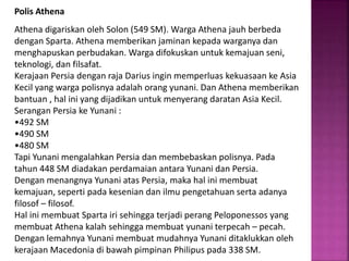 Polis Athena
Athena digariskan oleh Solon (549 SM). Warga Athena jauh berbeda
dengan Sparta. Athena memberikan jaminan kepada warganya dan
menghapuskan perbudakan. Warga difokuskan untuk kemajuan seni,
teknologi, dan filsafat.
Kerajaan Persia dengan raja Darius ingin memperluas kekuasaan ke Asia
Kecil yang warga polisnya adalah orang yunani. Dan Athena memberikan
bantuan , hal ini yang dijadikan untuk menyerang daratan Asia Kecil.
Serangan Persia ke Yunani :
•492 SM
•490 SM
•480 SM
Tapi Yunani mengalahkan Persia dan membebaskan polisnya. Pada
tahun 448 SM diadakan perdamaian antara Yunani dan Persia.
Dengan menangnya Yunani atas Persia, maka hal ini membuat
kemajuan, seperti pada kesenian dan ilmu pengetahuan serta adanya
filosof – filosof.
Hal ini membuat Sparta iri sehingga terjadi perang Peloponessos yang
membuat Athena kalah sehingga membuat yunani terpecah – pecah.
Dengan lemahnya Yunani membuat mudahnya Yunani ditaklukkan oleh
kerajaan Macedonia di bawah pimpinan Philipus pada 338 SM.
 