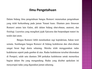 Ilmu Pengetahuan
Dalam bidang ilmu pengetahuan bangsa Romawi meneruskan pengetahuan
yang telah berkembang pada jaman Yunani kuno. Diantara para ilmuwan
Romawi antara lain Galen, ahli dalam bidang obat-obatan, anatomi, dan
fisiologi. Lucretius yang mengikuti jejak Epicurus dan berpendapat materi itu
terdiri dari atom.
Bangsa Romawi lebih menekankan segi kepraktisan, bukan teori
semata. Sumbangan bangsa Romawi di bidang kedokteran dan obat-obatan
sangat besar bagi dunia sekarang. Mereka telah menggunakan radas
kedokteran seperti pada gambar di atas. Radas kedokteran tersebut ditemukan
di Pompeii, salah satu diantara 200 perkakas kedokteran untuk memeriksa
bagian dalam ibu yang mengandung. Radas yang disebut spekulum ini
menyerupai radas yang digunakan jaman sekarang.
 