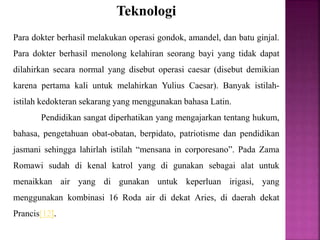 Teknologi
Para dokter berhasil melakukan operasi gondok, amandel, dan batu ginjal.
Para dokter berhasil menolong kelahiran seorang bayi yang tidak dapat
dilahirkan secara normal yang disebut operasi caesar (disebut demikian
karena pertama kali untuk melahirkan Yulius Caesar). Banyak istilah-
istilah kedokteran sekarang yang menggunakan bahasa Latin.
Pendidikan sangat diperhatikan yang mengajarkan tentang hukum,
bahasa, pengetahuan obat-obatan, berpidato, patriotisme dan pendidikan
jasmani sehingga lahirlah istilah “mensana in corporesano”. Pada Zama
Romawi sudah di kenal katrol yang di gunakan sebagai alat untuk
menaikkan air yang di gunakan untuk keperluan irigasi, yang
menggunakan kombinasi 16 Roda air di dekat Aries, di daerah dekat
Prancis[12].
 