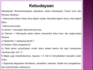 Kebudayaan
Kebudayaan Romawimerupakan perpaduan antara kebudayaan Yunani kuno dan
Romawi. Misalnya :
• Nama-nama Dewa :Dewa Zeus diganti Jupiter, Aphrodite diganti Venus, Ares diganti
Mars.
• Nama-nama bulan:
a) Januari = Jenusyaitu dewa bermuka dua,
b) Februari = Februayaitu pesta makan menyambut tahun baru dan angka-angka
Romawi
c) September = septeyang berarti 7
d) Oktober =Okto yangberarti 8.
e) Pada jaman yuliusCaesar urutan bulan diubah karena dia ingin memasukan
namanya yaitu Juli = 7,
f) Begitu juga masaOctavianus, Agustus = 8. Hal ini menyebabkan kacaulah urutan
bulan.
• Organisasi Negaradan Kemiliteran, pendidikan, kesenian, filsafat ilmu pengetahuan,
dan hukum(Codex Justinianus)
 