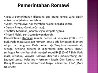 Pemerintahan Romawi
•Kepala pemerintahan dipegang dua orang konsul yang dipilih
untuk masa jabatan dua tahun.
•Senat, mempunyai hak memberi nasihat kepada konsul.
•Dewan Rakyat (Comitia Curiata).
•Pontifex Maximus, jabatan sejenis kepala agama.
•Tribuni Plebis, semacam dewan daerah.
Pemerintahan Romawi semula berbentuk kerajaan (750 – 510
SM). Pada masa Kerajaan Romawi, selalu ada keributan di antara
rakyat dan penguasa. Pada zaman raja Tarquinus memerintah,
sebagai seorang diktator ia diberontak oleh Yunius Brutus,
sehingga Romawi berubah menjadi republik (510 –27 SM). Pada
masa republik, wilayah Romawi diperluas membentang dari
Spanyol sampai Palestina – Jerman – Mesir. Oleh karena itulah,
Orang Romawi menamakan "Laut Tengah adalah laut kita" (More
Nostrum).
 