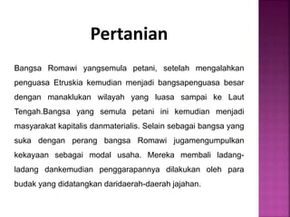 Pertanian
Bangsa Romawi yangsemula petani, setelah mengalahkan
penguasa Etruskia kemudian menjadi bangsapenguasa besar
dengan manaklukan wilayah yang luasa sampai ke Laut
Tengah.Bangsa yang semula petani ini kemudian menjadi
masyarakat kapitalis danmaterialis. Selain sebagai bangsa yang
suka dengan perang bangsa Romawi jugamengumpulkan
kekayaan sebagai modal usaha. Mereka membali ladang-
ladang dankemudian penggarapannya dilakukan oleh para
budak yang didatangkan daridaerah-daerah jajahan.
 