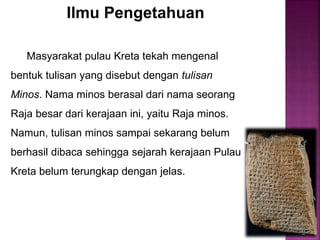Ilmu Pengetahuan
Masyarakat pulau Kreta tekah mengenal
bentuk tulisan yang disebut dengan tulisan
Minos. Nama minos berasal dari nama seorang
Raja besar dari kerajaan ini, yaitu Raja minos.
Namun, tulisan minos sampai sekarang belum
berhasil dibaca sehingga sejarah kerajaan Pulau
Kreta belum terungkap dengan jelas.
 