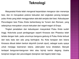 Teknologi
Masyarakat Kreta telah mengenal kepandaian mengecor dan menempa
besi, dan ini merupakan potensi kekuatan dari angkatan perang kerajaan
pulau Kreta yang telah menggunakan alat-alat senjata dari besi. Kebudayaan
Perundagian besi Pulau Kreta berkembang ke Yunani dan Romawi, yang
selanjutnya merupakan unsure kekuatan dari negeri-negeri di Eropa.
Tingkat peradaban dan kebudayaan masyarakat Pulau Kreta sudah
tinggi. Kota-kota pusat perdagangan seperti Knossos dan Phaestus telah
tertata dengan baik. pada umumnya banguna gedung di Pulau Kreta terbuat
dari batu bata dan ada yang bertingkat. Ibu Kota kerajaan dan Istana
Knossos dibuat dalam bentuk labyrinth (rumah siput), sebagai suatu upaya
untuk menjaga keamanan istana. Jalan-jalan lurus diratakan. Banyak
terdapat bangunan-bangunan toko atau loji-loji kantor dagang. Usaha
kerajinan tangan dan perundagian (kerajinan dari logam) telah maju.
 