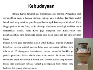 Kebudayaan
Bangsa Kereta terkenal atas kemampuan seni mereka. Penggalian telah
menunjukkan adanya lukisan dinding, patung, dan tembikar. Tembikar adalah
bentuk seni yang dominan pada bangsa Kereta sejak kedatangan Mereka di Kreta
hingga periode Istana Baru, ketika akhirnya ditemukan teknologi tembikar untuk
standardisasi desain. Pulau Kreta juga mengenal seni LukisFresko, seni
porselin/gerabah, seni pahat pada gading atau media yang lain dan seni kerajinan
logam.
Bangsa Kereta juga merupakan pionir untuk berbagai metode arsitektur.
Kota-kota mereka diaspal dengan batu, dan dilengkapi selokan serta
saluran air. Pembangunan istana-istana pertama menandai berakhirnya
periode pra-istana. Istana adalah pusat pemerintahan. Di istana, lusinan
komunitas dapat berkumpul di bawah satu otoritas politik yang terpusat.
Istana juga digunakan sebagai tempat penyimpanan hasil panen yang
berlebih, dan tempat altar para dewi.
 