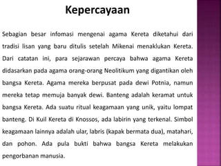 Kepercayaan
Sebagian besar infomasi mengenai agama Kereta diketahui dari
tradisi lisan yang baru ditulis setelah Mikenai menaklukan Kereta.
Dari catatan ini, para sejarawan percaya bahwa agama Kereta
didasarkan pada agama orang-orang Neolitikum yang digantikan oleh
bangsa Kereta. Agama mereka berpusat pada dewi Potnia, namun
mereka tetap memuja banyak dewi. Banteng adalah keramat untuk
bangsa Kereta. Ada suatu ritual keagamaan yang unik, yaitu lompat
banteng. Di Kuil Kereta di Knossos, ada labirin yang terkenal. Simbol
keagamaan lainnya adalah ular, labris (kapak bermata dua), matahari,
dan pohon. Ada pula bukti bahwa bangsa Kereta melakukan
pengorbanan manusia.
 