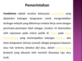 Pemerintahan
Feodalisme adalah struktur kekuasaan sosiopolitik yang
dijalankan kalangan bangsawan untuk mengendalikan
berbagai wilayah yang diklaimnya melalui kerja sama dengan
pemimpin-pemimpin lokal sebagai, struktur ini disematkan
oleh sejarawan pada sistem politik di Eropa pada Abad
Pertengahan, yang menempatkan kalangan kesatria dan
kelas bangsawan lainnya (vassal) sebagai penguasa kawasan
atau hak tertentu (disebut fief atau, dalam bahasa Latin,
feodum) yang ditunjuk oleh monarki (biasanya raja atau
lord).
 