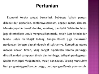 Pertanian
Ekonomi Kereta sangat bervariasi. Beberapa bahan pangan
didapat dari pertanian, contohnya gandum, anggur, zaitun, dan ara.
Mereka juga berternak domba, kambing, dan babi. Selain itu, lebah
juga diternakkan untuk menghasilkan madu, selain juga keledai dan
lembu untuk membajak ladang. Bangsa Kereta juga melakukan
perdangan dengan daerah-daerah di sekitarnya. Komoditas utama
mereka adalah timah, yang sangat diperlukan karena perunggu
dihasilkan dari campuran timah dan tembaga. Wilayah perdagangan
Kereta mencapai Mespotamia, Mesir, dan Spayol. Seiring munculnya
besi yang menggantikan perunggu, perdagangan Kereta pun runtuh.
 
