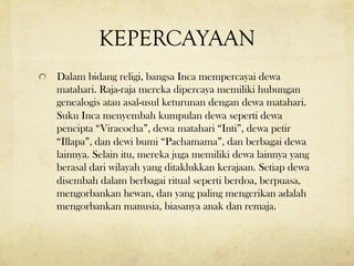 KEPERCAYAAN
! Dalam bidang religi, bangsa Inca mempercayai dewa
matahari. Raja-raja mereka dipercaya memiliki hubungan
genealogis atau asal-usul keturunan dengan dewa matahari.
Suku Inca menyembah kumpulan dewa seperti dewa
pencipta “Viracocha”, dewa matahari “Inti”, dewa petir
“Illapa”, dan dewi bumi “Pachamama”, dan berbagai dewa
lainnya. Selain itu, mereka juga memiliki dewa lainnya yang
berasal dari wilayah yang ditaklukkan kerajaan. Setiap dewa
disembah dalam berbagai ritual seperti berdoa, berpuasa,
mengorbankan hewan, dan yang paling mengerikan adalah
mengorbankan manusia, biasanya anak dan remaja.
 