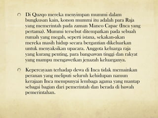 ! Di Quzqo mereka menyimpan mummi dalam
bungkusan kain, konon mummi itu adalah para Raja
yang memerintah pada zaman Manco Capac (Inca yang
pertama). Mummi tersebut ditempatkan pada sebuah
rumah yang megah, seperti istana, sekakan-akan
mereka masih hidup secara bergantian dikeluarkan
untuk menyaksikan upacara. Anggota keluarga raja
yang kurang penting, para bangsawan tinggi dan rakyat
yang mampu mengawetkan jenazah keluarganya.
! Kepercayaan terhadap dewa di Inca tidak memainkan
peranan yang meliputi seluruh kehidupan namun
kerajaan Inca mempunyai lembaga agama yang mantap
sebagai bagian dari pemerintah dan berada di bawah
pemerintahan.
 