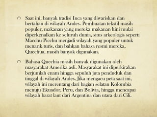 !   Saat ini, banyak tradisi Inca yang diwariskan dan
bertahan di wilayah Andes. Pembuatan tekstil masih
populer, makanan yang mereka makanan kini mulai
diperkenalkan ke seluruh dunia, situs arkeologis seperti
Macchu Picchu menjadi wilayah yang populer untuk
menarik turis, dan bahkan bahasa resmi mereka,
Quechua, masih banyak digunakan.
! Bahasa Quechia masih banyak digunakan oleh
masyarakat Amerika asli. Masyarakat ini diperkirakan
berjumlah enam hingga sepuluh juta penduduk dan
tinggal di wilayah Andes. Jika mengacu peta saat ini,
wilayah ini merentang dari bagian selatan Kolombia
menuju Ekuador, Peru, dan Bolivia, hingga mencapai
wilayah barat laut dari Argentina dan utara dari Cili.
 