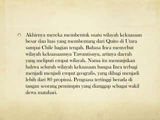 ! Akhirnya mereka membentuk suatu wilayah kekuasaan
besar dan luas yang membentang dari Quito di Utara
sampai Chile bagian tengah. Bahasa Inca menyebut
wilayah kekuasaannya Tawantisuyu, artinya daerah
yang meliputi empat wilayah. Nama itu menunjukan
bahwa seluruh wilayah kekuasaan bangsa Inca terbagi
menjadi menjadi empat geografis, yang dibagi menjadi
lebih dari 80 propinsi. Penguasa tertinggi berada di
tangan seorang pemimpin yang dianggap sebagai wakil
dewa matahari.
 