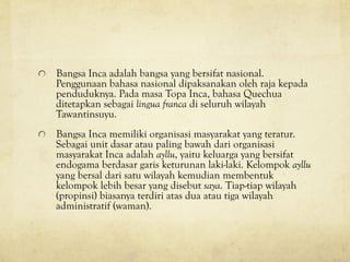 ! Bangsa Inca adalah bangsa yang bersifat nasional.
Penggunaan bahasa nasional dipaksanakan oleh raja kepada
penduduknya. Pada masa Topa Inca, bahasa Quechua
ditetapkan sebagai lingua franca di seluruh wilayah
Tawantinsuyu.
! Bangsa Inca memiliki organisasi masyarakat yang teratur.
Sebagai unit dasar atau paling bawah dari organisasi
masyarakat Inca adalah ayllu, yaitu keluarga yang bersifat
endogama berdasar garis keturunan laki-laki. Kelompok ayllu
yang bersal dari satu wilayah kemudian membentuk
kelompok lebih besar yang disebut saya. Tiap-tiap wilayah
(propinsi) biasanya terdiri atas dua atau tiga wilayah
administratif (waman).
 