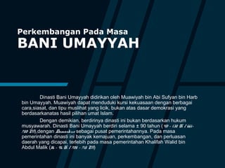Perkembangan Pada Masa
BANI UMAYYAH
Dinasti Bani Umayyah didirikan oleh Muawiyah bin Abi Sufyan bin Harb
bin Umayyah. Muawiyah dapat menduduki kursi kekuasaan dengan berbagai
cara,siasat, dan tipu muslihat yang licik, bukan atas dasar demokrasi yang
berdasarkanatas hasil pilihan umat Islam.
Dengan demikian, berdirinya dinasti ini bukan berdasarkan hukum
musyawarah. Dinasti Bani Umayyah berdiri selama ± 90 tahun (40 – 132 H / 661–
750 M),dengan Damaskus sebagai pusat pemerintahannya. Pada masa
pemerintahan dinasti ini banyak kemajuan, perkembangan, dan perluasan
daerah yang dicapai, terlebih pada masa pemerintahan Khalifah Walid bin
Abdul Malik (86 – 96 H / 705 – 715 M)
 