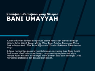 Kemajuan-Kemajuan yang Dicapai
BANI UMAYYAH
1. Bani Umayyah berhasil memperluas daerah kekuasaan Islam ke berbagai
penjuru dunia, seperti Spanyol, Afrika Utara, Suria, Palestina, Semenanjung Arabia,
Irak, sebagian kecil Asia, Persia, Afghanistan, Pakistan, Rukhmenia, Uzbekistan dan
Kirgis.
2. Islam memberikan pengaruh bagi kehidupan masyarakat luas. Sikap fanatik
Arab sangat efektif dalam membangun bangsa Arab yang besar sekaligus
menjadi kaum muslimin atau bangsa Islam. Setelah pada saat itu bangsa Arab
merupakan prototipikal dari bangsa Islam sendiri.
 