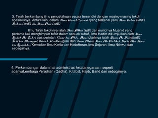 3. Telah berkembang ilmu pengetahuan secara tersendiri dengan masing-masing tokoh
spesialisnya. Antara lain, dalam Ilmu Qiro’at (7 qiro’at) yang terkenal yaitu Ibnu Katsir (120H),
Ashim (127H), dan Ibnu Amr (118H).
Ilmu Tafsir tokohnya ialah Ibnu Abbas (68H) dan muridnya Mujahid yang
pertama kali menghimpun tafsir dalam sebuah suhuf, Ilmu Hadits dikumpulkan oleh Ibnu
Syihab Az-Zuhri atas perintah Umar bin Abdul Aziz, tokohnya ialah Hasan Al-Basri(110H),
Sa’id bin Musayyad, Rabi’ah Ar-Ra’iy guru dari Imam Malik, Ibnu AbiMalikah, Sya’bi Abu Amir
bin Syurahbil. Kemudian Ilmu Kimia dan Kedokteran,Ilmu Sejarah, Ilmu Nahwu, dan
sebagainya.
4. Perkembangan dalam hal administrasi ketatanegaraan, seperti
adanyaLembaga Peradilan (Qadha), Kitabat, Hajib, Barid dan sebagainya.
 