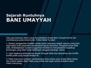 Sejarah Runtuhnya
BANI UMAYYAH
Ada juga beberapa faktor yang menyebabkan dinasti Bani Umayah lemah dan
membawanya pada kehancuran. Faktor-faktor itu ialah:
1. System penggantian khalifah melalui garis keturunan adalah sesuatu yang baru
bagi tradisi Arab yang lebih menekankan aspek senioritas. Pengatutrannya tidak
jelas. Ketidakjelasan system enggantian khalifah ini menyebabkan terjadinya
persaingan yang tidak sehat dikalangan anggota keluarga istana.
2. Latar belakang terbentuknya dinasti Umayah tidak bias dipisahkan dari konflik-
konflik politik yang terjadi dimasa Ali.
3. Pada masa bani Umayah, pertentangan etnis antara suku Arabia (Bani Qays)
dan Arabia selatan (Bani Kalb) yang sudah ada sejak zaman sebelum islam
makin meruncing.
 
