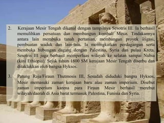 2. Kerajaan Mesir Tengah dikenal dengan tampilnya Sesotris III. Ia berhasil 
memulihkan persatuan dan membangun kembali Mesir. Tindakannya 
antara lain membuka tanah pertanian, membangun proyek irigasi, 
pembuatan waduk dan lain-lain. Ia meningkatkan perdagangan serta 
membuka hubungan dagang dengan Palestina, Syria dan pulau Kreta. 
Sesotris III juga berhasil memperluas wilayah ke selatan sampai Nubia 
(kini Ethiopia). Sejak tahun 1800 SM kerajaan Mesir Tengah diserbu dan 
ditaklukkan oleh bangsa Hyksos. 
3. Patung Raja/Firaun Thutmosis III, Sesudah diduduki bangsa Hyksos, 
Mesir memasuki zaman kerajaan baru atau zaman imperium. Disebut 
zaman imperium karena para Firaun Mesir berhasil merebut 
wilayah/daerah di Asia barat termasuk Palestina, Funisia dan Syria. 
 