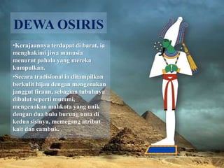 DEWA OSIRIS 
•Kerajaannya terdapat di barat, ia 
menghakimi jiwa manusia 
menurut pahala yang mereka 
kumpulkan. 
•Secara tradisional ia ditampilkan 
berkulit hijau dengan mengenakan 
janggut firaun, sebagian tubuhnya 
dibalut seperti mummi, 
mengenakan mahkota yang unik 
dengan dua bulu burung unta di 
kedua sisinya, memegang atribut 
kait dan cambuk. 
 