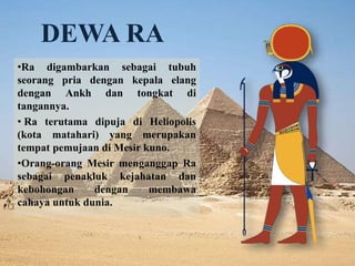 DEWA RA 
•Ra digambarkan sebagai tubuh 
seorang pria dengan kepala elang 
dengan Ankh dan tongkat di 
tangannya. 
• Ra terutama dipuja di Heliopolis 
(kota matahari) yang merupakan 
tempat pemujaan di Mesir kuno. 
•Orang-orang Mesir menganggap Ra 
sebagai penakluk kejahatan dan 
kebohongan dengan membawa 
cahaya untuk dunia. 
 
